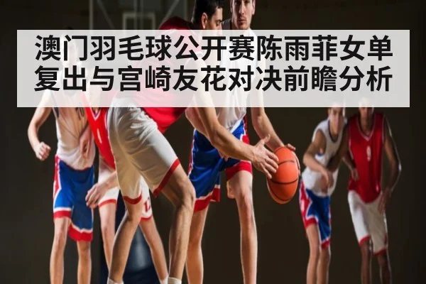 澳门羽毛球公开赛陈雨菲女单复出与宫崎友花对决前瞻分析