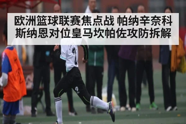 欧洲篮球联赛焦点战 帕纳辛奈科斯纳恩对位皇马坎帕佐攻防拆解