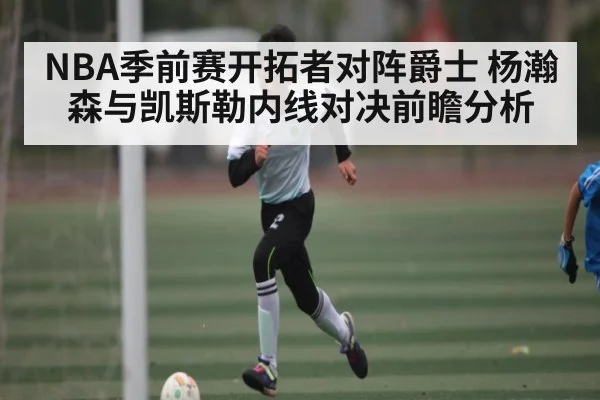 NBA季前赛开拓者对阵爵士 杨瀚森与凯斯勒内线对决前瞻分析