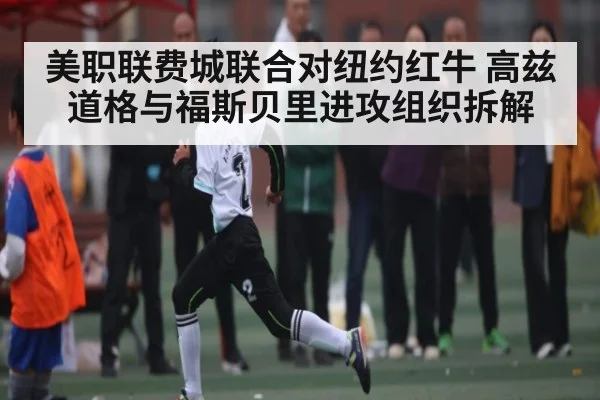 美职联费城联合对纽约红牛 高兹道格与福斯贝里进攻组织拆解